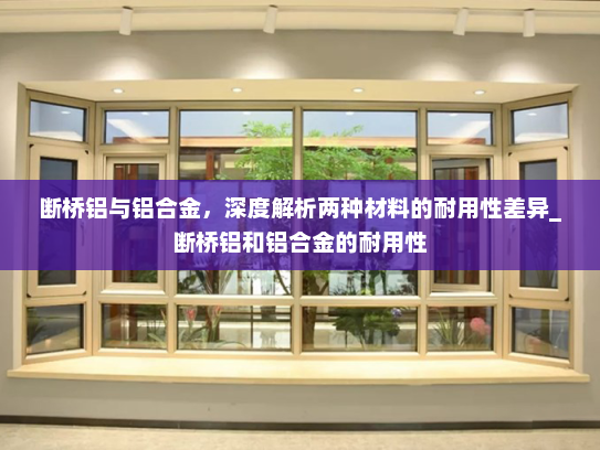 断桥铝与铝合金，深度解析两种材料的耐用性差异_断桥铝和铝合金的耐用性