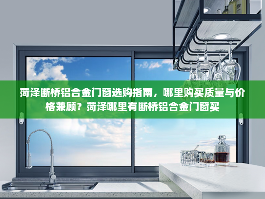 菏泽断桥铝合金门窗选购指南，哪里购买质量与价格兼顾？菏泽哪里有断桥铝合金门窗买