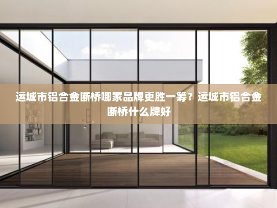 运城市铝合金断桥哪家品牌更胜一筹？运城市铝合金断桥什么牌好