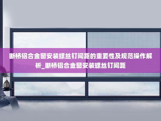 断桥铝合金窗安装螺丝钉间距的重要性及规范操作解析_断桥铝合金窗安装螺丝钉间距