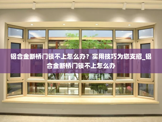 铝合金断桥门锁不上怎么办？实用技巧为您支招_铝合金断桥门锁不上怎么办