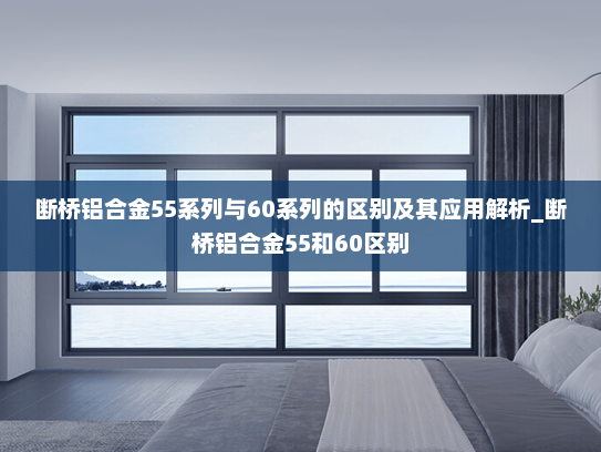 断桥铝合金55系列与60系列的区别及其应用解析_断桥铝合金55和60区别