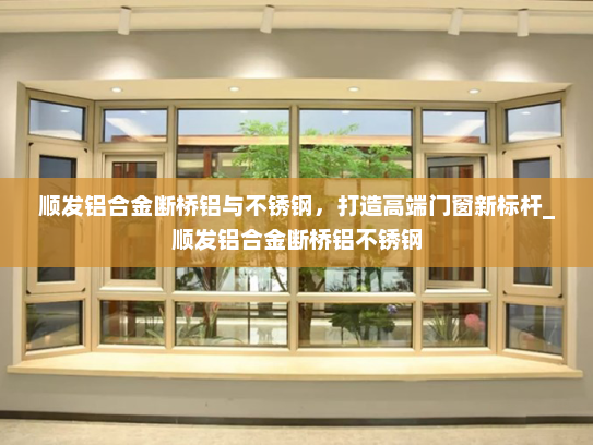 顺发铝合金断桥铝与不锈钢，打造高端门窗新标杆_顺发铝合金断桥铝不锈钢
