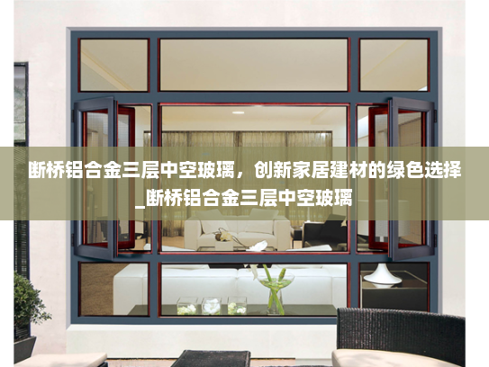 断桥铝合金三层中空玻璃，创新家居建材的绿色选择_断桥铝合金三层中空玻璃